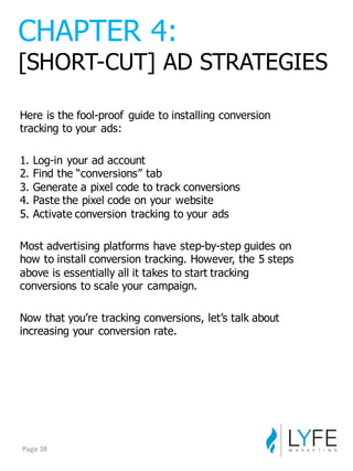 Here  is  the  fool-­proof   guide  to  installing  conversion  
tracking  to  your  ads:
1.  Log-­in  your  ad  account
2.  Find  the  “conversions”  tab
3.  Generate  a  pixel  code  to  track  conversions
4.  Paste  the  pixel  code  on  your  website
5.  Activate  conversion  tracking  to  your  ads
Most  advertising  platforms  have  step-­by-­step  guides  on  
how  to  install  conversion  tracking.  However,  the  5  steps  
above  is  essentially  all  it  takes  to  start  tracking  
conversions  to  scale  your  campaign.
Now  that  you’re  tracking  conversions,  let’s  talk  about  
increasing  your  conversion  rate.
CHAPTER  4:
[SHORT-­CUT]  AD  STRATEGIES
Page	
  38
 