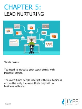 Touch  points.  
You  need  to  increase  your  touch  points  with  
potential  buyers.
The  more  times  people  interact  with  your  business  
across  the  web,  the  more  likely  they  will  do  
business  with  you.
CHAPTER  5:
LEAD  NURTURING
Page	
  39
 