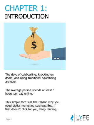 The  days  of  cold-­calling,  knocking  on  
doors,  and  using  traditional  advertising  
are  over.
The  average  person  spends  at  least  5  
hours  per  day  online.
This  simple  fact  is  all  the  reason  why  you  
need  digital  marketing  strategy.  But,  if  
that  doesn’t  click  for  you,  keep  reading.
CHAPTER  1:
INTRODUCTION
Page	
  4
 
