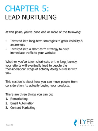 At  this  point,  you’ve  done  one  or  more  of  the  following:
• Invested  into  long-­term  strategies  to  grow  visibility  &  
awareness
• Invested  into  a  short-­term  strategy  to  drive  
immediate  traffic  to  your  website
Whether  you’ve  taken  short-­cuts  or  the  long  journey,  
your  efforts  will  eventually  lead  to  people  the  
“consideration”  stage  of  actually  doing  business  with  
you.
This  section  is  about  how  you  can  move  people  from  
consideration,  to  actually  buying  your  products.
There  are  three  things  you  can  do:
1. Remarketing
2. Email  Automation
3. Content  Marketing
CHAPTER  5:
LEAD  NURTURING
Page	
  40
 