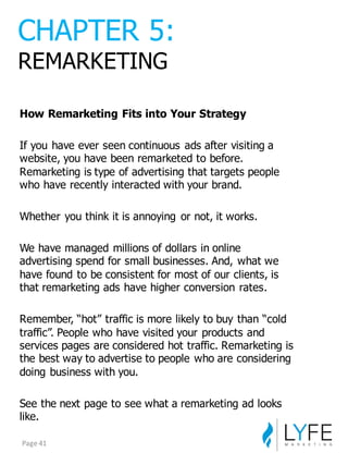 How  Remarketing  Fits  into  Your  Strategy
If  you  have  ever  seen  continuous  ads  after  visiting  a  
website,  you  have  been  remarketed  to  before.  
Remarketing  is  type  of  advertising  that  targets  people  
who  have  recently  interacted  with  your  brand.
Whether  you  think  it  is  annoying   or  not,  it  works.
We  have  managed  millions  of  dollars  in  online  
advertising  spend  for  small  businesses.  And,  what  we  
have  found  to  be  consistent  for  most  of  our  clients,  is  
that  remarketing  ads  have  higher  conversion  rates.
Remember,  “hot”  traffic  is  more  likely  to  buy  than  “cold  
traffic”.  People  who  have  visited  your  products  and  
services  pages  are  considered  hot  traffic.  Remarketing  is  
the  best  way  to  advertise  to  people  who  are  considering  
doing  business  with  you.
See  the  next  page  to  see  what  a  remarketing  ad  looks  
like.
CHAPTER  5:
REMARKETING
Page	
  41
 