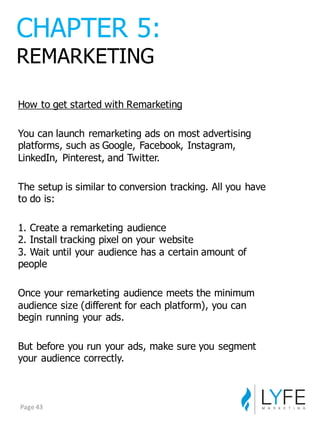 How  to  get  started  with  Remarketing
You  can  launch  remarketing  ads  on  most  advertising  
platforms,  such  as  Google,  Facebook,  Instagram,  
LinkedIn,   Pinterest,  and  Twitter.
The  setup  is  similar  to  conversion  tracking.  All  you  have  
to  do  is:
1.  Create  a  remarketing  audience
2.  Install  tracking  pixel  on  your  website
3.  Wait  until  your  audience  has  a  certain  amount  of  
people
Once  your  remarketing  audience  meets  the  minimum  
audience  size  (different  for  each  platform),  you  can  
begin  running  your  ads.
But  before  you  run  your  ads,  make  sure  you  segment  
your  audience  correctly.
CHAPTER  5:
REMARKETING
Page	
  43
 