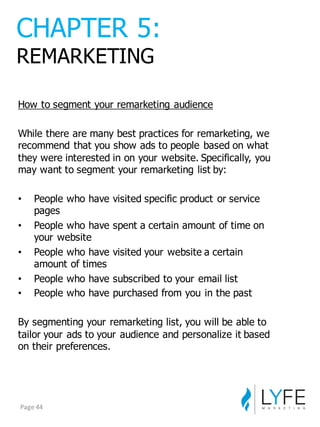 How  to  segment  your  remarketing  audience
While  there  are  many  best  practices  for  remarketing,  we  
recommend  that  you  show  ads  to  people  based  on  what  
they  were  interested  in  on  your  website.  Specifically,  you  
may  want  to  segment  your  remarketing  list  by:
• People  who  have  visited  specific  product  or  service  
pages
• People  who  have  spent  a  certain  amount  of  time  on  
your  website
• People  who  have  visited  your  website  a  certain  
amount  of  times
• People  who  have  subscribed  to  your  email  list
• People  who  have  purchased  from  you  in  the  past
By  segmenting  your  remarketing  list,  you  will  be  able  to  
tailor  your  ads  to  your  audience  and  personalize  it  based  
on  their  preferences.
CHAPTER  5:
REMARKETING
Page	
  44
 
