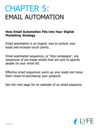 How  Email  Automation  Fits  into  Your  Digital  
Marketing  Strategy
Email  automation  is  an  organic  way  to  nurture  your  
leads  and  increase  touch  points.
Email  automated  sequences,  or  “drip  campaigns”,  are  
sequences  of  pre-­made  emails  that  are  sent  to  specific  
people  on  your  email  list.
Effective  email  sequences  warm  up  your  leads  and  move  
them  closer  to  purchasing  your  products.
See  the  next  page  for  an  example  of  an  email  sequence.
CHAPTER  5:
EMAIL  AUTOMATION
Page	
  45
 