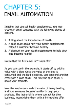 Imagine  that  you  sell  health  supplements.  You  may  
create  an  email  sequence  with  the  following  pieces  of  
content.
1. A  blog  about  the  importance  of  health
2. A  case  study  about  how  your  health  supplements  
helped  a  customer  become  healthy
3. A  discount  on  your  health  supplements  to  help  your  
lead  become  healthy
Notice  that  the  first  email  isn’t  sales  offer.
As  you  can  see  in  the  example,  it  starts  off  by  adding  
value  with  a  blog.  Once  the  value  of  the  blog  is  
consumed  and  the  lead  is  excited,  you  can  send  another  
email  with  a  case  study.  This  time  the  case  study  is  
about  your  products.
Now  the  lead  understands  the  value  of  being  healthy,  
and  how  someone  became  healthy  through  your  
products.  The  last  email  is  where  you  ask  for  their  
business,  incentivizing  them  with  a  limited-­time  offer.
CHAPTER  5:
EMAIL  AUTOMATION
Page	
  47
 