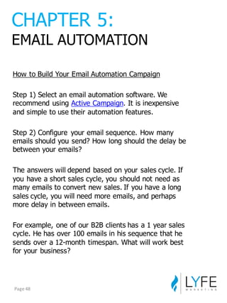 How  to  Build  Your  Email  Automation  Campaign
Step  1)  Select  an  email  automation  software.  We  
recommend  using Active  Campaign.  It  is  inexpensive  
and  simple  to  use  their  automation  features.
Step  2)  Configure   your  email  sequence.  How  many  
emails  should  you  send?  How  long  should  the  delay  be  
between  your  emails?
The  answers  will  depend  based  on  your  sales  cycle.  If  
you  have  a  short  sales  cycle,  you  should  not  need  as  
many  emails  to  convert  new  sales.  If  you  have  a  long  
sales  cycle,  you  will  need  more  emails,  and  perhaps  
more  delay  in  between  emails.
For  example,  one  of  our  B2B  clients  has  a  1  year  sales  
cycle.  He  has  over  100  emails  in  his  sequence  that  he  
sends  over  a  12-­month  timespan.  What  will  work  best  
for  your  business?
CHAPTER  5:
EMAIL  AUTOMATION
Page	
  48
 