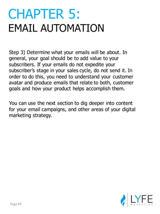 Step  3)  Determine  what  your  emails  will  be  about.  In  
general,  your  goal  should  be  to  add  value  to  your  
subscribers.  If  your  emails  do  not  expedite  your  
subscriber’s  stage  in  your  sales  cycle,  do  not  send  it.  In  
order  to  do  this,  you  need  to  understand  your  customer  
avatar  and  produce  emails  that  relate  to  both,  customer  
goals  and  how  your  product  helps  accomplish  them.
You  can  use  the  next  section  to  dig  deeper  into  content  
for  your  email  campaigns,  and  other  areas  of  your  digital  
marketing  strategy.
CHAPTER  5:
EMAIL  AUTOMATION
Page	
  49
 
