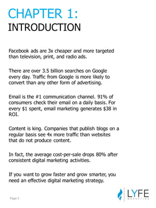 Facebook  ads  are  3x  cheaper  and  more  targeted  
than television,  print,  and  radio  ads.
There  are  over  3.5  billion  searches  on  Google  
every  day.  Traffic  from  Google  is  more  likely  to  
convert  than  any  other  form  of  advertising.
Email  is  the  #1  communication  channel.  91%  of  
consumers  check  their  email  on  a  daily  basis.  For  
every  $1  spent,  email  marketing  generates  $38  in  
ROI.
Content  is  king.  Companies  that  publish  blogs  on  a  
regular  basis  see  4x  more  traffic  than  websites  
that  do  not  produce  content.
In  fact,  the  average  cost-­per-­sale  drops  80%  after  
consistent  digital  marketing  activities.
If  you  want  to  grow  faster  and  grow  smarter,  you  
need  an  effective  digital  marketing  strategy.
CHAPTER  1:
INTRODUCTION
Page	
  5
 