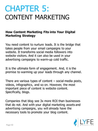How  Content  Marketing  Fits  into  Your  Digital  
Marketing  Strategy
You  need  content  to  nurture  leads.  It  is  the  bridge  that  
takes  people  from  your  email  campaigns  to  your  
website.  It  transforms  social  media  followers  into  
website  visitors.  And  it  can  also  be  used  in  your  
advertising  campaigns  to  warm-­up  cold  traffic.
It  is  the  ultimate  form  of  engagement.  And,  it  is  the  
premise  to  warming  up  your  leads  through  any  channel.
There  are  various  types  of  content  – social  media  posts,  
videos,  infographics,  and  so  on.  However,  the  most  
important  piece  of  content  is  website  content.  
Specifically,  blogs.
Companies  that  blog  see  3x  more  ROI  than  businesses  
that  do  not.  And  with  your  digital  marketing  assets  and  
advertising  campaigns,  you  will  already  have  the  
necessary  tools  to  promote  your  blog  content.
CHAPTER  5:
CONTENT  MARKETING
Page	
  50
 