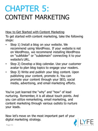 How  to  Get  Started  with  Content  Marketing
To  get  started  with  content  marketing,  take  the  following  
steps:
• Step  1)  Install  a  blog  on  your  website.  We  
recommend  using  WordPress.  If  your  website  is  not  
on  WordPress,  we  recommend  installing  WordPress  
on  “subfolder”  or  “subdomain”  connecting  it  to  your  
website’s  URL.
• Step  2)  Develop  a  blog  calendar.  Use  your  customer  
avatar  to  plan  blog  topics  to  engage  your  readers.
• Step  3)  Write  and  publish  your  blog  content.  Upon  
publishing  your  content,  promote  it.  You  can  
promote  your  content  through  your  SEO,  social  
media,  advertising,  and  email  marketing  efforts.
You’ve  just  learned  the  “why”  and  “how”  of  lead  
nurturing.   Remember,  it  is  all  about  touch  points.  And  
you  can  utilize  remarketing,  email  marketing,  and  
content  marketing  through  various  outlets  to  nurture  
your  leads.
Now  let’s  move  on  the  most  important  part  of  your  
digital  marketing  strategy.
CHAPTER  5:
CONTENT  MARKETING
Page	
  51
 