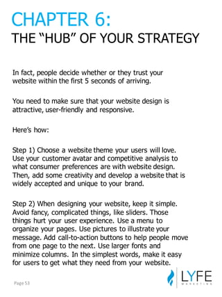 In  fact,  people  decide  whether  or  they  trust  your  
website  within  the  first  5  seconds  of  arriving.
You  need  to  make  sure  that  your  website  design  is  
attractive,  user-­friendly  and  responsive.
Here’s  how:
Step  1)  Choose  a  website  theme  your  users  will  love.  
Use  your  customer  avatar  and  competitive  analysis  to  
what  consumer  preferences  are  with  website  design.  
Then,  add  some  creativity  and  develop  a  website  that  is  
widely  accepted  and  unique  to  your  brand.
Step  2)  When  designing  your  website,  keep  it  simple.  
Avoid  fancy,  complicated  things,  like  sliders.  Those  
things  hurt  your  user  experience.  Use  a  menu  to  
organize  your  pages.  Use  pictures  to  illustrate  your  
message.  Add  call-­to-­action  buttons  to  help  people  move  
from  one  page  to  the  next.  Use  larger  fonts  and  
minimize  columns.  In  the  simplest  words,  make  it  easy  
for  users  to  get  what  they  need  from  your  website.
CHAPTER  6:
THE  “HUB”  OF  YOUR  STRATEGY
Page	
  53
 