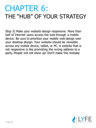 Step  3)  Make  your  website  design  responsive.  More  than  
half  of  Internet  users  access  the  web  through   a  mobile  
device.  Be  sure  to  prioritize  your  mobile  web  design  over  
your  desktop  design.  Your  website  should  be  viewable  
across  any  mobile  device,  tablet,  or  PC.  A  website  that  is  
not  responsive  is  like  promoting  the  wrong  address  to  a  
party.  People  will  not  show  up!  Don’t  make  this  mistake
CHAPTER  6:
THE  “HUB”  OF  YOUR  STRATEGY
Page	
  54
 