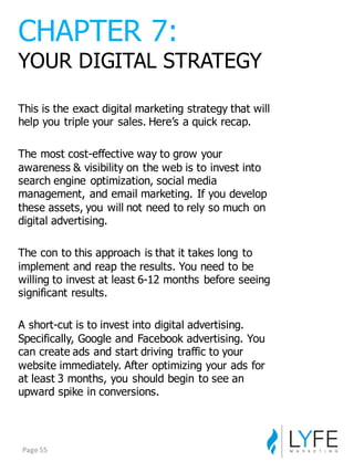 This  is  the  exact  digital  marketing  strategy  that  will  
help  you  triple  your  sales.  Here’s  a  quick  recap.
The  most  cost-­effective  way  to  grow  your  
awareness  &  visibility  on  the  web  is  to  invest  into  
search  engine  optimization,  social  media  
management,  and  email  marketing.  If  you  develop  
these  assets,  you  will  not  need  to  rely  so  much  on  
digital  advertising.
The  con  to  this  approach  is  that  it  takes  long  to  
implement  and  reap  the  results.  You  need  to  be  
willing  to  invest  at  least  6-­12  months  before  seeing  
significant  results.
A  short-­cut  is  to  invest  into  digital  advertising.  
Specifically,  Google  and  Facebook  advertising.  You  
can  create  ads  and  start  driving  traffic  to  your  
website  immediately.  After  optimizing  your  ads  for  
at  least  3  months,  you  should  begin  to  see  an  
upward  spike  in  conversions.
CHAPTER  7:
YOUR  DIGITAL  STRATEGY
Page	
  55
 