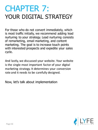 For  those  who  do  not  convert  immediately,  which  
is  most  traffic  initially,  we  recommend  adding  lead  
nurturing   to  your  strategy.  Lead  nurturing  consists  
of  remarketing,  email  marketing,  and  content  
marketing.  The  goal  is  to  increase  touch  points  
with  interested  prospects  and  expedite  your  sales  
cycle.
And	
  lastly,	
  we	
  discussed	
  your	
  website.	
  Your	
  website	
  
is	
  the	
  single-­‐most	
  important	
  factor	
  of	
  your	
  digital	
  
marketing	
  strategy.	
  It	
  determines	
  your	
  conversion	
  
rate	
  and	
  it	
  needs	
  to	
  be	
  carefully	
  designed.
Now,  let’s  talk  about  implementation
CHAPTER  7:
YOUR  DIGITAL  STRATEGY
Page	
  56
 