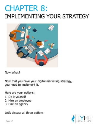 Now  What?
Now  that  you  have  your  digital  marketing  strategy,  
you  need  to  implement  it.
Here  are  your  options:
1.  Do  it  yourself
2.  Hire  an  employee
3.  Hire  an  agency
Let’s  discuss  all  three  options.
CHAPTER  8:
IMPLEMENTING  YOUR  STRATEGY
Page	
  57
 