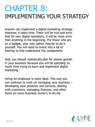 Anyone  can  implement  a  digital  marketing  strategy.  
However,  it  takes  time.  There  will  be  trial  and  error.  
And  for  new  digital  marketers,  it  will  be  more  error  
than  anything  in  the  beginning.   For  those  who  are  
on  a  budget,  your  only  option  may  be  to  do  it  
yourself.  You  will  need  to  invest  into  a  lot  of  
training  to  fully  understand  the  components.
And,  you  should  realistically  plan  for  slower  growth  
in  your  business  because  you  will  be  spending  so  
much  time  trying  to  learn  and  implement  digital  
marketing.
Hiring  an  employee  is  more  ideal.  This  way  you  
can  continue  to  work  on  managing  your  business  –
developing  your  products  and  services,  dealing  
with  customers,  managing  finances,  and  other  
items  on  every  business  owner’s  to-­do  list.
CHAPTER  8:
IMPLEMENTING  YOUR  STRATEGY
Page	
  58
 