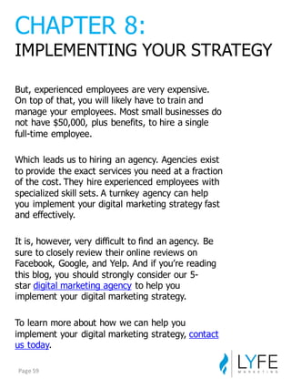 But,  experienced  employees  are  very  expensive.  
On  top  of  that,  you  will  likely  have  to  train  and  
manage  your  employees.  Most  small  businesses  do  
not  have  $50,000,  plus  benefits,  to  hire  a  single  
full-­time  employee.
Which  leads  us  to  hiring  an  agency.  Agencies  exist  
to  provide  the  exact  services  you  need  at  a  fraction  
of  the  cost.  They  hire  experienced  employees  with  
specialized  skill  sets.  A  turnkey  agency  can  help  
you  implement  your  digital  marketing  strategy  fast  
and  effectively.
It  is,  however,  very  difficult  to  find  an  agency.  Be  
sure  to  closely  review  their  online  reviews  on  
Facebook,  Google,  and  Yelp.  And  if  you’re  reading  
this  blog,  you  should  strongly  consider  our  5-­
star digital  marketing  agency to  help  you  
implement  your  digital  marketing  strategy.
To  learn  more  about  how  we  can  help  you  
implement  your  digital  marketing  strategy,  contact  
us  today.
CHAPTER  8:
IMPLEMENTING  YOUR  STRATEGY
Page	
  59
 