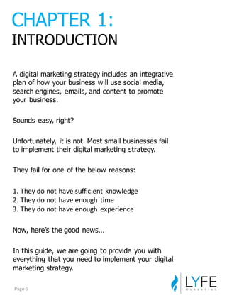 A  digital  marketing  strategy  includes  an  integrative  
plan  of  how  your  business  will  use  social  media,  
search  engines,  emails,  and  content  to  promote  
your  business.
Sounds  easy,  right?
Unfortunately,  it  is  not.  Most  small  businesses  fail  
to  implement  their  digital  marketing  strategy.  
They  fail  for  one  of  the  below  reasons:
1.	
  They	
  do	
  not	
  have	
  sufficient	
  knowledge
2.	
  They	
  do	
  not	
  have	
  enough	
   time
3.	
  They	
  do	
  not	
  have	
  enough	
   experience
Now,  here’s  the  good  news…
In  this  guide,  we  are  going  to  provide  you  with  
everything  that  you  need  to  implement  your  digital  
marketing  strategy.
CHAPTER  1:
INTRODUCTION
Page	
  6
 
