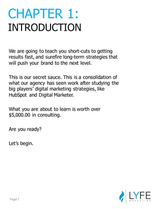 We  are  going  to  teach  you  short-­cuts  to  getting  
results  fast,  and  surefire  long-­term  strategies  that  
will  push  your  brand  to  the  next  level.
This  is  our  secret  sauce.  This  is  a  consolidation  of  
what  our  agency  has  seen  work  after  studying  the  
big  players’  digital  marketing  strategies,  like  
HubSpot and  Digital  Marketer.
What  you  are  about  to  learn  is  worth  over  
$5,000.00  in  consulting.
Are  you  ready?
Let’s  begin.
CHAPTER  1:
INTRODUCTION
Page	
  7
 