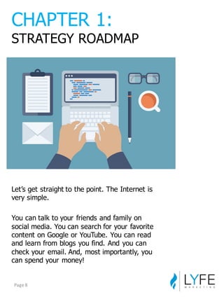 Let’s  get  straight  to  the  point.  The  Internet  is  
very  simple.
You  can  talk  to  your  friends  and  family  on  
social  media.  You  can  search  for  your  favorite  
content  on  Google  or  YouTube.  You  can  read  
and  learn  from  blogs  you  find.  And  you  can  
check  your  email.  And,  most  importantly,  you  
can  spend  your  money!
CHAPTER  1:
STRATEGY  ROADMAP
Page	
  8
 