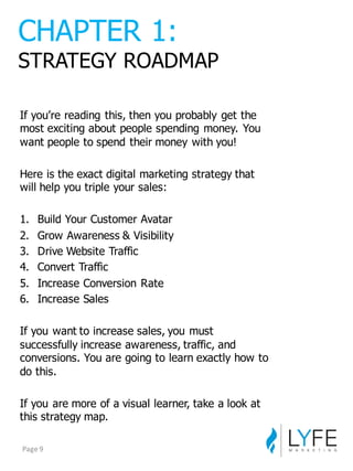 If  you’re  reading  this,  then  you  probably  get  the  
most  exciting  about  people  spending  money.  You  
want  people  to  spend  their  money  with  you!
Here  is  the  exact  digital  marketing  strategy  that  
will  help  you  triple  your  sales:
1. Build  Your  Customer  Avatar
2. Grow  Awareness  &  Visibility
3. Drive  Website  Traffic
4. Convert  Traffic
5. Increase  Conversion  Rate
6. Increase  Sales
If  you  want  to  increase  sales,  you  must  
successfully  increase  awareness,  traffic,  and  
conversions.  You  are  going  to  learn  exactly  how  to  
do  this.
If  you  are  more  of  a  visual  learner,  take  a  look  at  
this  strategy  map.
CHAPTER  1:
STRATEGY  ROADMAP
Page	
  9
 