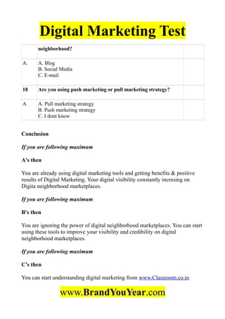 Digital Marketing Test
neighborhood?
A. A. Blog
B. Social Media
C. E-mail
18 Are you using push marketing or pull marketing strategy?
A A. Pull marketing strategy
B. Push marketing strategy
C. I dont know
Conclusion
If you are following maximum
A's then
You are already using digital marketing tools and getting benefits & positive
results of Digital Marketing. Your digital visibility constantly incresing on
Digita neighborhood marketplaces.
If you are following maximum
B's then
You are ignoring the power of digital neighborhood marketplaces. You can start
using these tools to improve your visibility and credibility on digital
neighborhood marketplaces.
If you are following maximum
C's then
You can start understanding digital marketing from www.Classroom.co.in
www.BrandYouYear.com
 