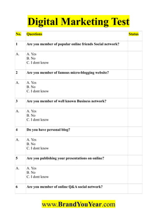 Digital Marketing Test
No. Questions Status
1 Are you member of popular online friends Social network?
A. A. Yes
B. No
C. I dont know
2 Are you member of famous micro-blogging website?
A. A. Yes
B. No
C. I dont know
3 Are you member of well known Business network?
A. A. Yes
B. No
C. I dont know
4 Do you have personal blog?
A. A. Yes
B. No
C. I dont know
5 Are you publishing your presentations on online?
A. A. Yes
B. No
C. I dont know
6 Are you member of online Q&A social network?
www.BrandYouYear.com
 