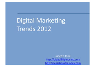 Digital	
  Marke-ng	
  
Trends	
  2012


                     Jane5e	
  Toral	
  
             h5p://digitalﬁlipinoclub.com	
  
             h5p://searchproﬁleindex.com	
      1	
  
 