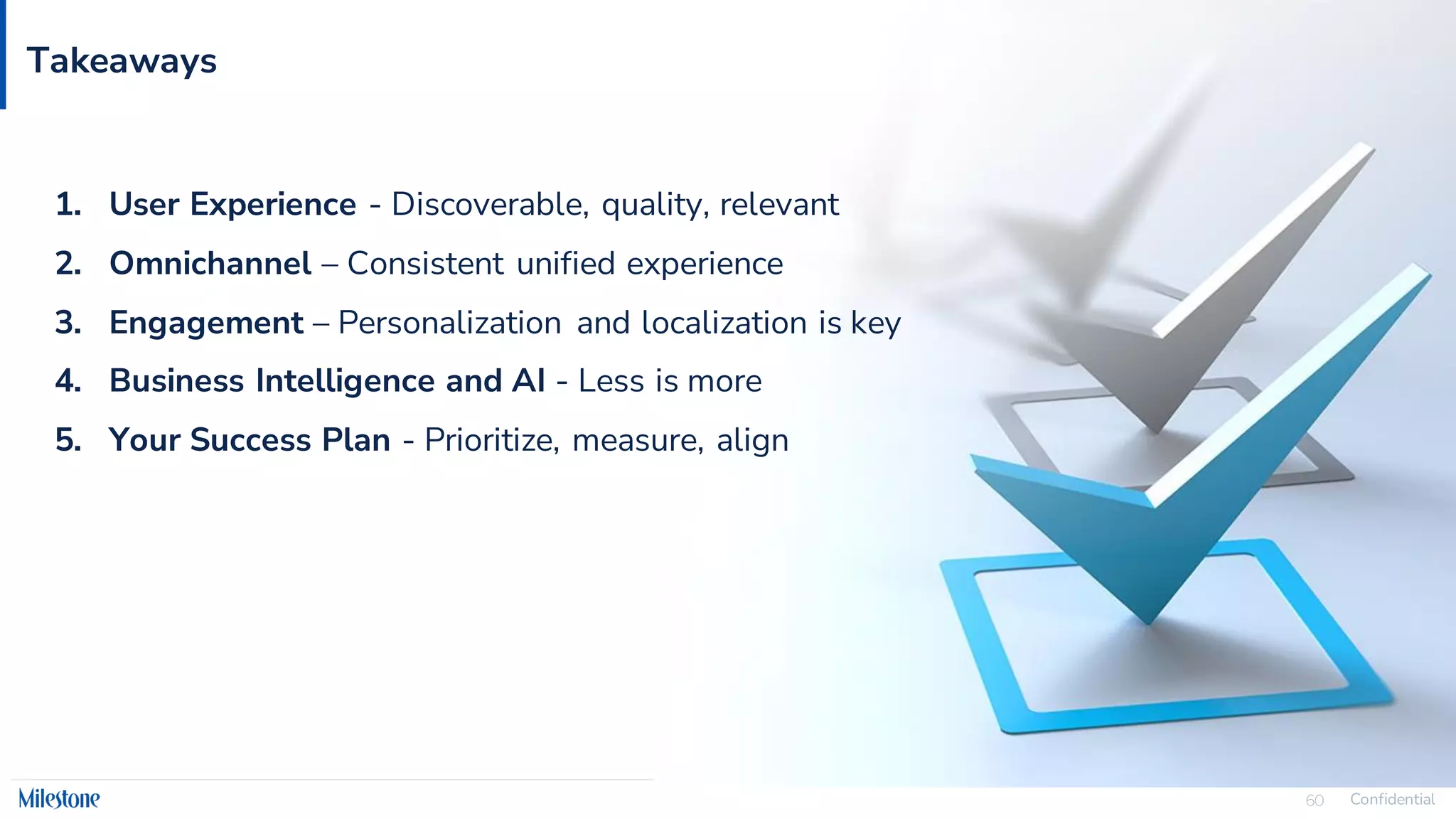 Confidential
60
Takeaways
1. User Experience - Discoverable, quality, relevant
2. Omnichannel – Consistent unified experience
3. Engagement – Personalization and localization is key
4. Business Intelligence and AI - Less is more
5. Your Success Plan - Prioritize, measure, align
 
