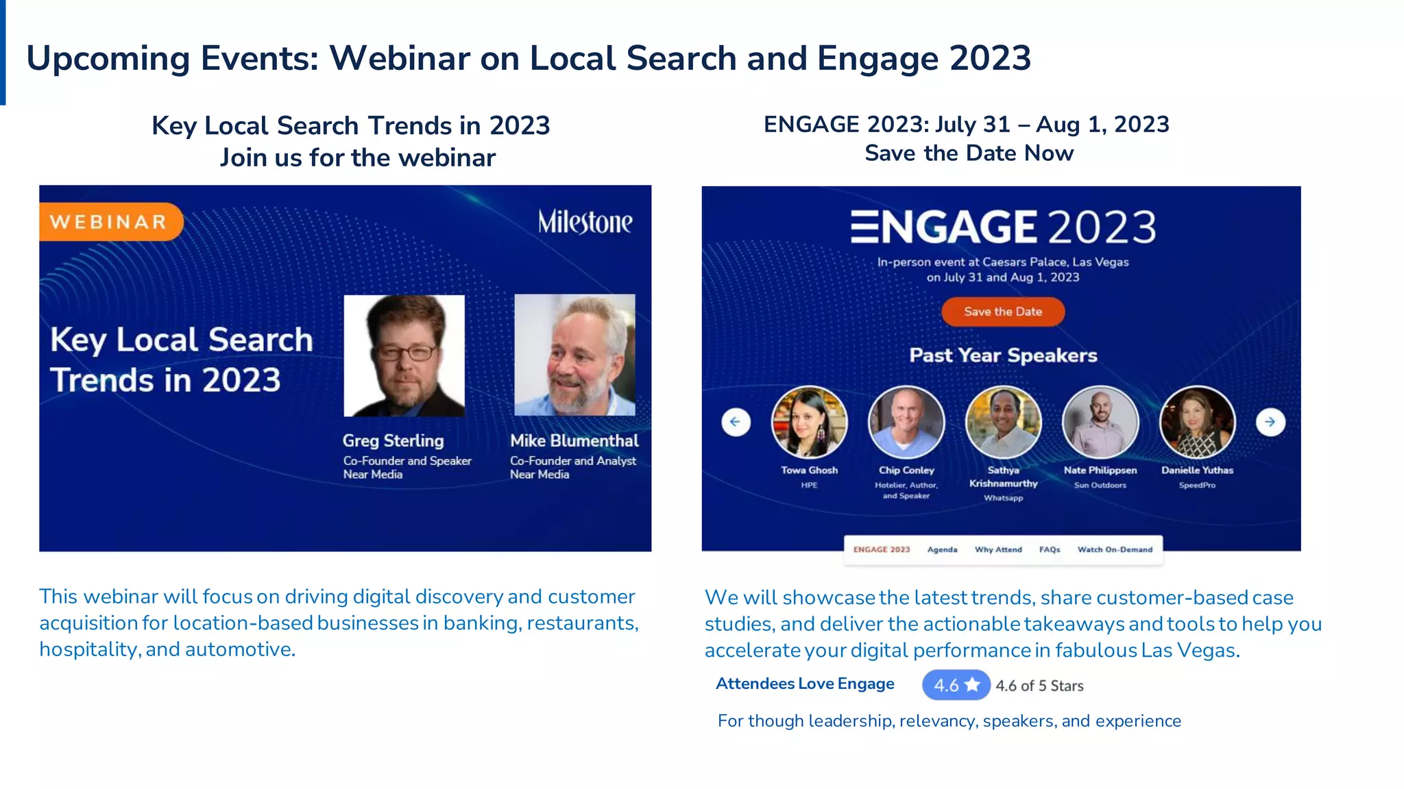 Upcoming Events: Webinar on Local Search and Engage 2023
We will showcase the latest trends, share customer-based case
studies, and deliver the actionable takeawaysand toolsto help you
accelerate your digital performance in fabulousLas Vegas.
ENGAGE 2023: July 31 – Aug 1, 2023
Save the Date Now
Attendees Love Engage
Key Local Search Trends in 2023
Join us for the webinar
This webinar will focus on driving digital discovery and customer
acquisition for location-based businesses in banking, restaurants,
hospitality,and automotive.
For though leadership, relevancy, speakers, and experience
 