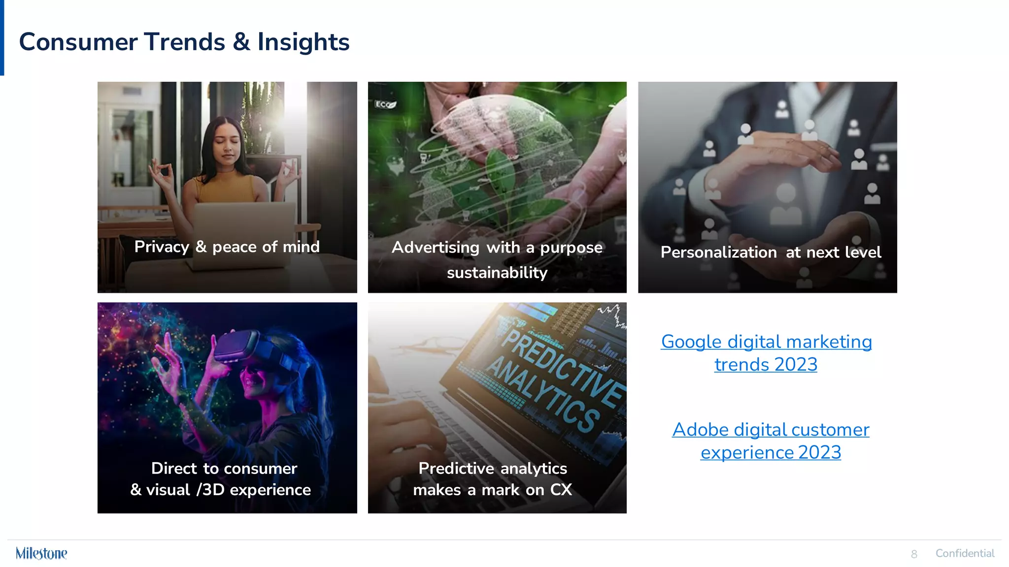 Confidential
8 Confidential
8
Consumer Trends & Insights
Privacy & peace of mind Advertising with a purpose
sustainability
Personalization at next level
Direct to consumer
& visual /3D experience
Predictive analytics
makes a mark on CX
Google digital marketing
trends 2023
Adobe digital customer
experience 2023
 