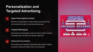 Personalization and
Targeted Advertising
1 Hyper-Personalized Content
Brands are using data to create highly personalized ads
and content that cater to individual preferences.
2 Targeted Messaging
Businesses are leveraging customer data to deliver tailored
messages that resonate with specific segments.
3 Improved Conversions
Personalized and targeted advertising often leads to higher
conversion rates and better return on investment.
 
