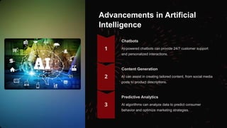 Advancements in Artificial
Intelligence
Chatbots
AI-powered chatbots can provide 24/7 customer support
and personalized interactions.
Content Generation
AI can assist in creating tailored content, from social media
posts to product descriptions.
Predictive Analytics
AI algorithms can analyze data to predict consumer
behavior and optimize marketing strategies.
 