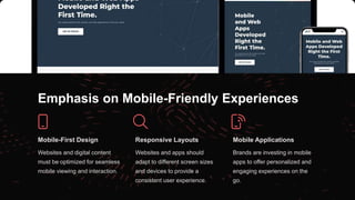 Emphasis on Mobile-Friendly Experiences
Mobile-First Design
Websites and digital content
must be optimized for seamless
mobile viewing and interaction.
Responsive Layouts
Websites and apps should
adapt to different screen sizes
and devices to provide a
consistent user experience.
Mobile Applications
Brands are investing in mobile
apps to offer personalized and
engaging experiences on the
go.
 