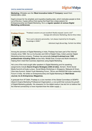 DIGITAL	
  MARKETING	
  WORKSHOP	
  	
  	
  	
  	
  	
  	
  	
  	
  	
  	
  	
  	
  	
  	
  	
  	
  	
  	
  	
  	
  	
  	
  	
  	
  	
  	
  	
  	
  	
  	
  	
  	
  	
  	
  	
  	
  	
  	
  	
  	
  	
  	
  	
  	
  	
  	
  	
  	
  	
  	
  	
  	
  	
  	
  	
  	
  	
  	
  	
  	
  	
  	
  	
  	
  	
  	
  	
  	
  	
  	
  	
  	
  	
  	
  	
   	
  
http://www.digitalvidya.com	
  |	
  info@digitalvidya.com	
  
Marketing. Whizlabs won the 'Most Innovative Indian IT Company' award from
NASSCOM in 2004.
Kapil is known for his simplistic and inquisitive leading style, which motivates people to think
out-of-the-box. It goes without that saying that Kapil has a deep passion for
Entrepreneurship and Digital Marketing. He is a regular speaker at various Digital
Marketing conferences.
Pradeep Chopra “Pradeep's	
  sessions	
  are	
  just	
  excellent!	
  Really	
  enjoyed.	
  Learnt	
  a	
  lot!”	
  
	
  	
  	
  	
  	
  	
  	
  	
  	
  	
  	
  	
  	
  	
  	
  	
  	
  	
  	
  	
  	
  	
  	
  	
  	
  	
  	
  	
  	
  	
  	
  	
  	
  	
  	
  	
  	
  	
  	
  	
  	
  	
  	
  	
  	
  -­‐George	
  John	
  (Director	
  Marketing,	
  Warner	
  Bros	
  India)	
  
	
  
“He	
  is	
  such	
  a	
  dynamic	
  personality.	
  I	
  am	
  always	
  inspired	
  by	
  his	
  thoughts,	
  
knowledge	
  in	
  SMM.”	
  
	
  	
  	
  	
  	
  	
  	
  	
  	
  	
  	
  	
  	
  	
  	
  	
  	
  	
  	
  	
  	
  	
  	
  	
  	
  	
  	
  	
  	
  	
  	
  	
  	
  	
  	
  	
  	
  	
  	
  	
  	
  	
  	
  	
  	
  	
  	
  	
  	
  	
  	
  	
  	
  	
  	
  	
  -­‐	
  Abhishek	
  Singh	
  (Brand	
  Mgr,	
  Perfetti	
  Van	
  Mille)	
  
Among the pioneers of Digital Marketing in India, Pradeep has been part of the Internet
Industry since 1999. He is a Co-founder and CEO of Digital Vidya, India’s premier Digital
Marketing training company. Pradeep has personally trained & advised over 1500
professionals including CEOs across Asia, Middle East, Europe and North America in
helping them meet their business objectives using Digital Marketing.
He’s one of the most sought after speakers in Digital Marketing and his speaking
assignments include Search Engine Strategies (USA & India), Ad-tech, World Social
Media Summit at Kuala Lumpur, Social Media Workshops in Singapore, Malaysia & Oman,
Click Asia Summit, Global Youth Marketing Forum, TiEcon and NASSCOM India Leadership
Forum in India. He writes on Entrepreneurship and Digital Marketing for Wall Street
Journal, Inc & Entrepreneur Magazines.
A graduate from IIT Delhi, Pradeep is a core member of the Global Committee at SEMPO
(Search Engine Marketing Professional Organization), a non-profit that nurtures the growth
of Digital Marketing globally. His obsession for the digital medium has led him to believe that
the Internet connectivity is more important than the water supply :).
 