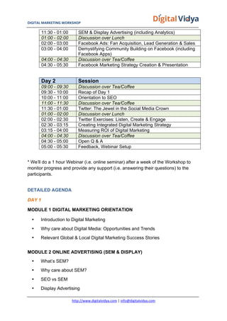 DIGITAL	
  MARKETING	
  WORKSHOP	
  	
  	
  	
  	
  	
  	
  	
  	
  	
  	
  	
  	
  	
  	
  	
  	
  	
  	
  	
  	
  	
  	
  	
  	
  	
  	
  	
  	
  	
  	
  	
  	
  	
  	
  	
  	
  	
  	
  	
  	
  	
  	
  	
  	
  	
  	
  	
  	
  	
  	
  	
  	
  	
  	
  	
  	
  	
  	
  	
  	
  	
  	
  	
  	
  	
  	
  	
  	
  	
  	
  	
  	
  	
  	
  	
   	
  
http://www.digitalvidya.com	
  |	
  info@digitalvidya.com	
  
11:30 - 01:00 SEM & Display Advertising (including Analytics)
01:00 - 02:00 Discussion over Lunch
02:00 - 03:00 Facebook Ads: Fan Acquisition, Lead Generation & Sales
03:00 - 04:00 Demystifying Community Building on Facebook (including
Facebook Apps)
04:00 - 04:30 Discussion over Tea/Coffee
04:30 - 05:30 Facebook Marketing Strategy Creation & Presentation
Day 2 Session
09:00 - 09:30 Discussion over Tea/Coffee
09:30 - 10:00 Recap of Day 1
10:00 - 11:00 Orientation to SEO
11:00 - 11:30 Discussion over Tea/Coffee
11:30 - 01:00 Twtter: The Jewel in the Social Media Crown
01:00 - 02:00 Discussion over Lunch
02:00 - 02:30 Twitter Exercises: Listen, Create & Engage
02:30 - 03:15 Creating Integrated Digital Marketing Strategy
03:15 - 04:00 Measuring ROI of Digital Marketing
04:00 - 04:30 Discussion over Tea/Coffee
04:30 - 05:00 Open Q & A
05:00 - 05:30 Feedback, Webinar Setup
* We’ll do a 1 hour Webinar (i.e. online seminar) after a week of the Workshop to
monitor progress and provide any support (i.e. answering their questions) to the
participants.
DETAILED AGENDA
DAY 1
MODULE 1 DIGITAL MARKETING ORIENTATION
• Introduction to Digital Marketing
• Why care about Digital Media: Opportunities and Trends
• Relevant Global & Local Digital Marketing Success Stories
MODULE 2 ONLINE ADVERTISING (SEM & DISPLAY)
• What’s SEM?
• Why care about SEM?
• SEO vs SEM
• Display Advertising
 