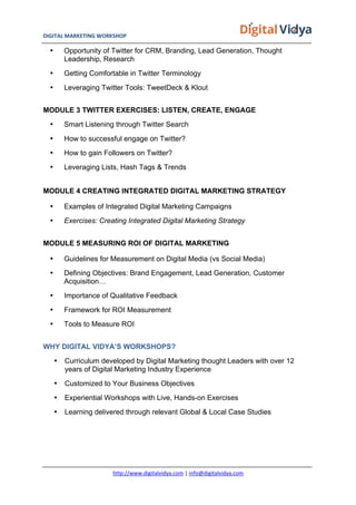 DIGITAL	
  MARKETING	
  WORKSHOP	
  	
  	
  	
  	
  	
  	
  	
  	
  	
  	
  	
  	
  	
  	
  	
  	
  	
  	
  	
  	
  	
  	
  	
  	
  	
  	
  	
  	
  	
  	
  	
  	
  	
  	
  	
  	
  	
  	
  	
  	
  	
  	
  	
  	
  	
  	
  	
  	
  	
  	
  	
  	
  	
  	
  	
  	
  	
  	
  	
  	
  	
  	
  	
  	
  	
  	
  	
  	
  	
  	
  	
  	
  	
  	
  	
   	
  
http://www.digitalvidya.com	
  |	
  info@digitalvidya.com	
  
• Opportunity of Twitter for CRM, Branding, Lead Generation, Thought
Leadership, Research
• Getting Comfortable in Twitter Terminology
• Leveraging Twitter Tools: TweetDeck & Klout
MODULE 3 TWITTER EXERCISES: LISTEN, CREATE, ENGAGE
• Smart Listening through Twitter Search
• How to successful engage on Twitter?
• How to gain Followers on Twitter?
• Leveraging Lists, Hash Tags & Trends
MODULE 4 CREATING INTEGRATED DIGITAL MARKETING STRATEGY
• Examples of Integrated Digital Marketing Campaigns
• Exercises: Creating Integrated Digital Marketing Strategy
MODULE 5 MEASURING ROI OF DIGITAL MARKETING
• Guidelines for Measurement on Digital Media (vs Social Media)
• Defining Objectives: Brand Engagement, Lead Generation, Customer
Acquisition…
• Importance of Qualitative Feedback
• Framework for ROI Measurement
• Tools to Measure ROI
WHY DIGITAL VIDYA’S WORKSHOPS?
• Curriculum developed by Digital Marketing thought Leaders with over 12
years of Digital Marketing Industry Experience
• Customized to Your Business Objectives
• Experiential Workshops with Live, Hands-on Exercises
• Learning delivered through relevant Global & Local Case Studies
 