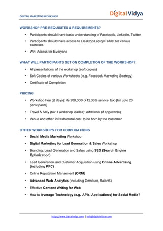 DIGITAL	
  MARKETING	
  WORKSHOP	
  	
  	
  	
  	
  	
  	
  	
  	
  	
  	
  	
  	
  	
  	
  	
  	
  	
  	
  	
  	
  	
  	
  	
  	
  	
  	
  	
  	
  	
  	
  	
  	
  	
  	
  	
  	
  	
  	
  	
  	
  	
  	
  	
  	
  	
  	
  	
  	
  	
  	
  	
  	
  	
  	
  	
  	
  	
  	
  	
  	
  	
  	
  	
  	
  	
  	
  	
  	
  	
  	
  	
  	
  	
  	
  	
   	
  
http://www.digitalvidya.com	
  |	
  info@digitalvidya.com	
  
WORKSHOP PRE-REQUISITES & REQUIREMENTS?
• Participants should have basic understanding of Facebook, LinkedIn, Twitter
• Participants should have access to Desktop/Laptop/Tablet for various
exercises
• WiFi Access for Everyone
WHAT WILL PARTICIPANTS GET ON COMPLETION OF THE WORKSHOP?
• All presentations of the workshop (soft copies)
• Soft Copies of various Worksheets (e.g. Facebook Marketing Strategy)
• Certificate of Completion
PRICING
• Workshop Fee (2 days): Rs 200,000 (+12.36% service tax) [for upto 20
participants]
• Travel & Stay (for 1 workshop leader): Additional (if applicable)
• Venue and other infrastructural cost to be born by the customer
OTHER WORKSHOPS FOR CORPORATIONS
• Social Media Marketing Workshop
• Digital Marketing for Lead Generation & Sales Workshop
• Branding, Lead Generation and Sales using SEO (Search Engine
Optimization)
• Lead Generation and Customer Acquisition using Online Advertising
(including PPC)
• Online Reputation Manaement (ORM)
• Advanced Web Analytics (including Omniture, Raian6)
• Effective Content Writing for Web
• How to leverage Technology (e.g. APIs, Applications) for Social Media?
 