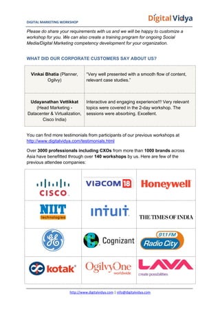 DIGITAL	
  MARKETING	
  WORKSHOP	
  	
  	
  	
  	
  	
  	
  	
  	
  	
  	
  	
  	
  	
  	
  	
  	
  	
  	
  	
  	
  	
  	
  	
  	
  	
  	
  	
  	
  	
  	
  	
  	
  	
  	
  	
  	
  	
  	
  	
  	
  	
  	
  	
  	
  	
  	
  	
  	
  	
  	
  	
  	
  	
  	
  	
  	
  	
  	
  	
  	
  	
  	
  	
  	
  	
  	
  	
  	
  	
  	
  	
  	
  	
  	
  	
   	
  
http://www.digitalvidya.com	
  |	
  info@digitalvidya.com	
  
Please do share your requirements with us and we will be happy to customize a
workshop for you. We can also create a training program for ongoing Social
Media/Digital Marketing competency development for your organization.
WHAT DID OUR CORPORATE CUSTOMERS SAY ABOUT US?
Vinkai Bhatia (Planner,
Ogilvy)
“Very well presented with a smooth flow of content,
relevant case studies.”
Udayanathan Vettikkat
(Head Marketing -
Datacenter & Virtualization,
Cisco India)
Interactive and engaging experience!!! Very relevant
topics were covered in the 2-day workshop. The
sessions were absorbing. Excellent.
You can find more testimonials from participants of our previous workshops at
http://www.digitalvidya.com/testimonials.html
Over 3000 professionals including CXOs from more than 1000 brands across
Asia have benefitted through over 140 workshops by us. Here are few of the
previous attendee companies:
 