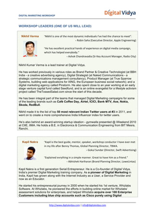 DIGITAL	
  MARKETING	
  WORKSHOP	
  	
  	
  	
  	
  	
  	
  	
  	
  	
  	
  	
  	
  	
  	
  	
  	
  	
  	
  	
  	
  	
  	
  	
  	
  	
  	
  	
  	
  	
  	
  	
  	
  	
  	
  	
  	
  	
  	
  	
  	
  	
  	
  	
  	
  	
  	
  	
  	
  	
  	
  	
  	
  	
  	
  	
  	
  	
  	
  	
  	
  	
  	
  	
  	
  	
  	
  	
  	
  	
  	
  	
  	
  	
  	
  	
   	
  
http://www.digitalvidya.com	
  |	
  info@digitalvidya.com	
  
WORKSHOP LEADERS (ONE OF US WILL LEAD)
Nikhil Verma “Nikhil	
  is	
  one	
  of	
  the	
  most	
  dynamic	
  individuals	
  I’ve	
  had	
  the	
  chance	
  to	
  meet”.
- Robin	
  Saha	
  (Executive	
  Director,	
  Apple	
  Engineering)	
  
	
  
“He	
  has	
  excellent	
  practical	
  hands	
  of	
  experience	
  on	
  digital	
  media	
  campaign,	
  
which	
  has	
  helped	
  everybody.”
- Ashok	
  Chandravadia	
  (Sr	
  Key	
  Account	
  Manager,	
  Radio	
  City)
Nikhil Kumar Verma is a lead trainer at Digital Vidya.
He has worked previously in various roles as Brand Partner & Creative Technologist (at BBH
India - a creative advertising agency), Digital Strategist (at Naked Communications - a
strategic communications management consultancy), Product Manager (at True Sparrow
Systems, building web applications for XING, the European business social network); and a
digital marketing agency called Pinstorm. He also spent close to an year working at an early
stage venture capital fund called Seedfund, and is an online evangelist for a lifestyle activism
project called TheTossedSalad.com since the start of this decade.
He has been integral part of the teams that managed Digital Marketing campaigns for some
of the leading brands such as Café Coffee Day, Airtel, ICICI, Bank MTV, Axe, Nokia,
Skoda, RedBull.
Nikhil made it to the list of top 50 most relevant Indian Twitter users at #3 in 2011, and
went on to create a more comprehensive India Influencer index for twitter users.
He’s also behind an award-winning startup ideation - gymwalla presented @ iWeekend 2010
at CIIE, IIMA. He holds a B.E. in Electronics & Communication Engineering from BIT Mesra,
Ranchi.
Kapil Nakra “Kapil	
  is	
  the	
  best	
  guide,	
  mentor,	
  speaker,	
  workshop	
  conductor	
  I	
  have	
  ever	
  met	
  
in	
  my	
  life	
  after	
  Benny	
  Thomas,	
  Global	
  Planning	
  Director,	
  TBWA.
- Gokul	
  Sundar	
  (Director,	
  Swift	
  Advertising)	
  
“Explained	
  evrything	
  in	
  a	
  simple	
  manner.	
  Great	
  to	
  have	
  him	
  as	
  a	
  friend.”
- Abhishek	
  Hariharan	
  (Brand	
  Planning	
  Director,	
  LoweLintas)
Kapil Nakra is a first generation Serial Entrepreneur. He is a Co-founder of Digital Vidya,
India’s premier Digital Marketing training company. As a pioneer of Digital Marketing in
India, Kapil has grown along with the Internet Industry as a User, a Service Provider and
now as an Educator.
He started his entrepreneurial journey in 2000 when he started his 1st venture, Whizlabs
Software. At Whizlabs, he pioneered the efforts in building online market for Whizlabs’
assessment solutions for enterprises, and helped Whizlabs acquire over 100 Enterprise
Customers including blue chip accounts such as Cisco purely using Digital
 