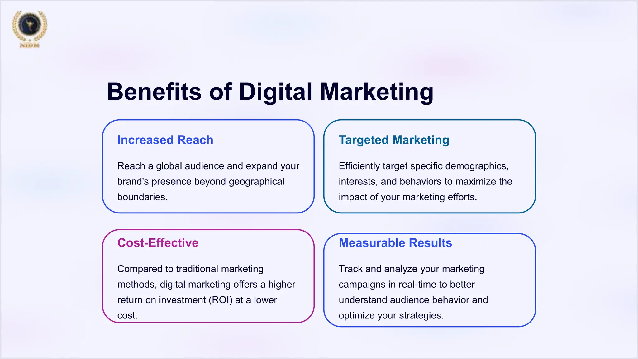 Benefits of Digital Marketing
Increased Reach
Reach a global audience and expand your
brand's presence beyond geographical
boundaries.
Targeted Marketing
Efficiently target specific demographics,
interests, and behaviors to maximize the
impact of your marketing efforts.
Cost-Effective
Compared to traditional marketing
methods, digital marketing offers a higher
return on investment (ROI) at a lower
cost.
Measurable Results
Track and analyze your marketing
campaigns in real-time to better
understand audience behavior and
optimize your strategies.
 