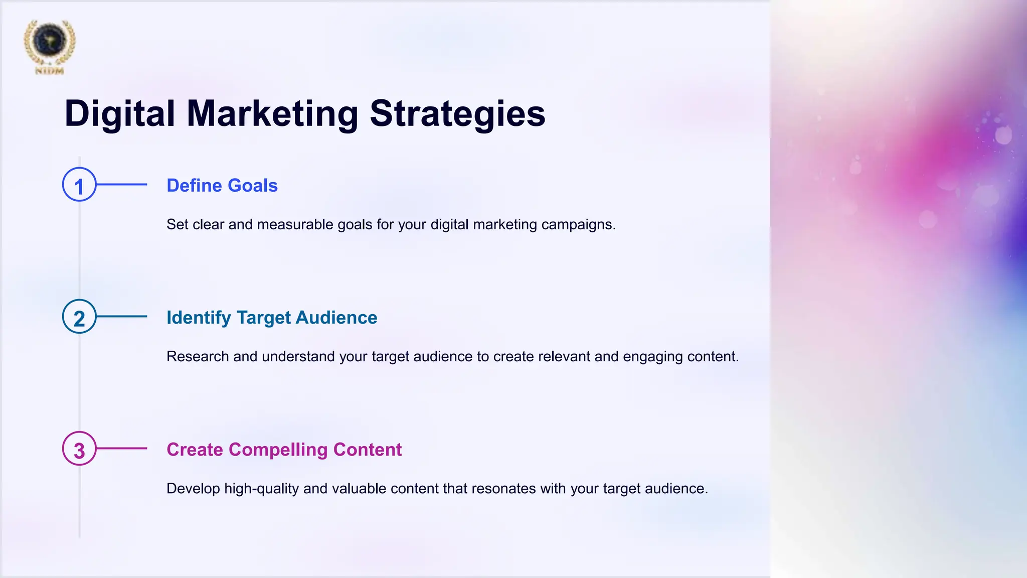 Digital Marketing Strategies
1 Define Goals
Set clear and measurable goals for your digital marketing campaigns.
2 Identify Target Audience
Research and understand your target audience to create relevant and engaging content.
3 Create Compelling Content
Develop high-quality and valuable content that resonates with your target audience.
 