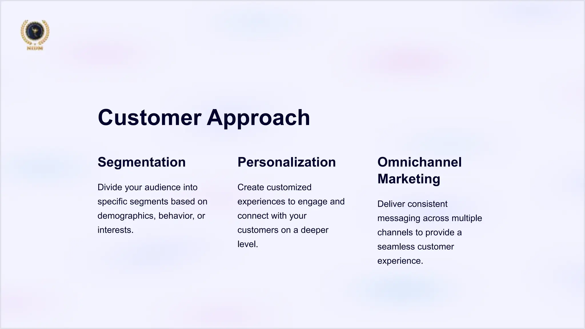 Customer Approach
Segmentation
Divide your audience into
specific segments based on
demographics, behavior, or
interests.
Personalization
Create customized
experiences to engage and
connect with your
customers on a deeper
level.
Omnichannel
Marketing
Deliver consistent
messaging across multiple
channels to provide a
seamless customer
experience.
 