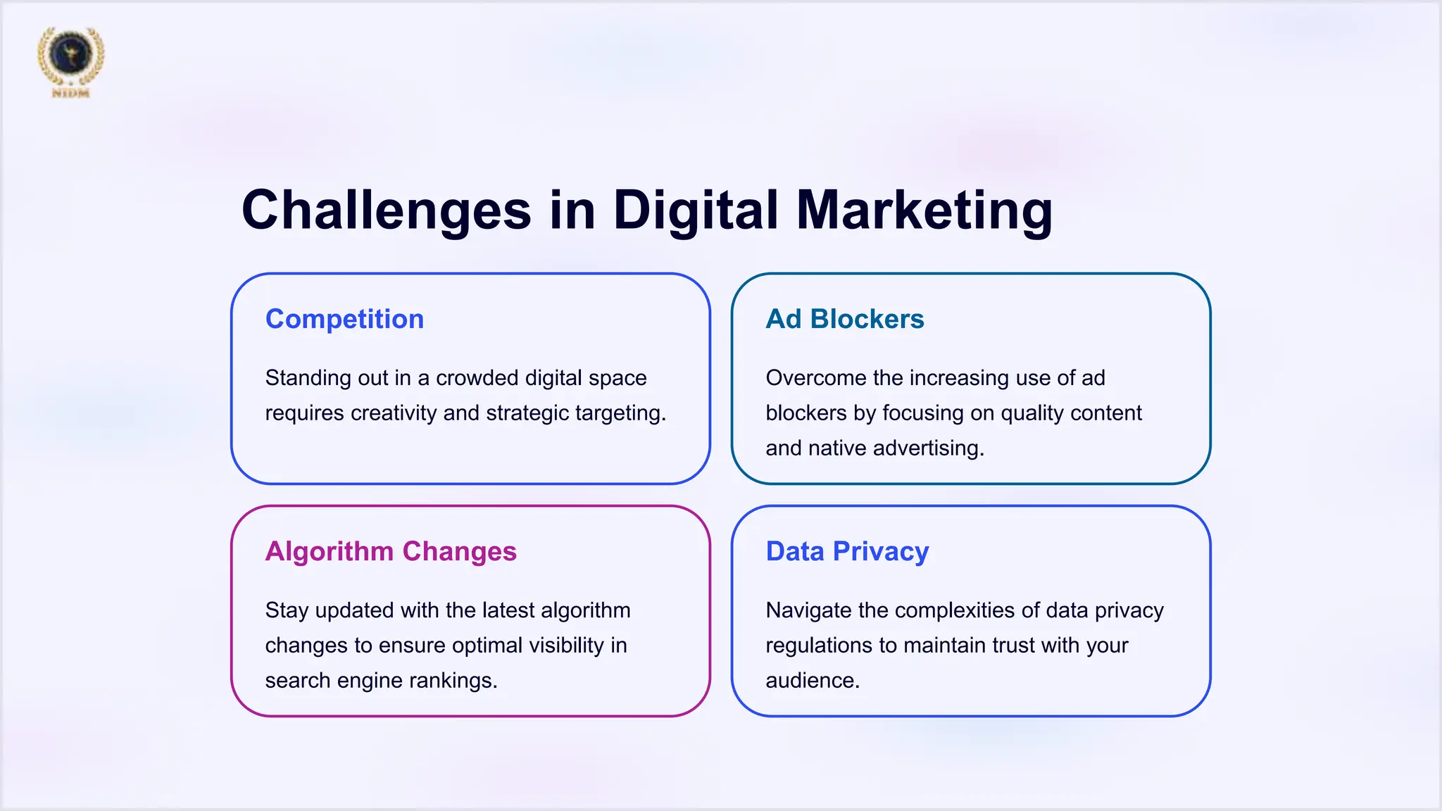 Challenges in Digital Marketing
Competition
Standing out in a crowded digital space
requires creativity and strategic targeting.
Ad Blockers
Overcome the increasing use of ad
blockers by focusing on quality content
and native advertising.
Algorithm Changes
Stay updated with the latest algorithm
changes to ensure optimal visibility in
search engine rankings.
Data Privacy
Navigate the complexities of data privacy
regulations to maintain trust with your
audience.
 