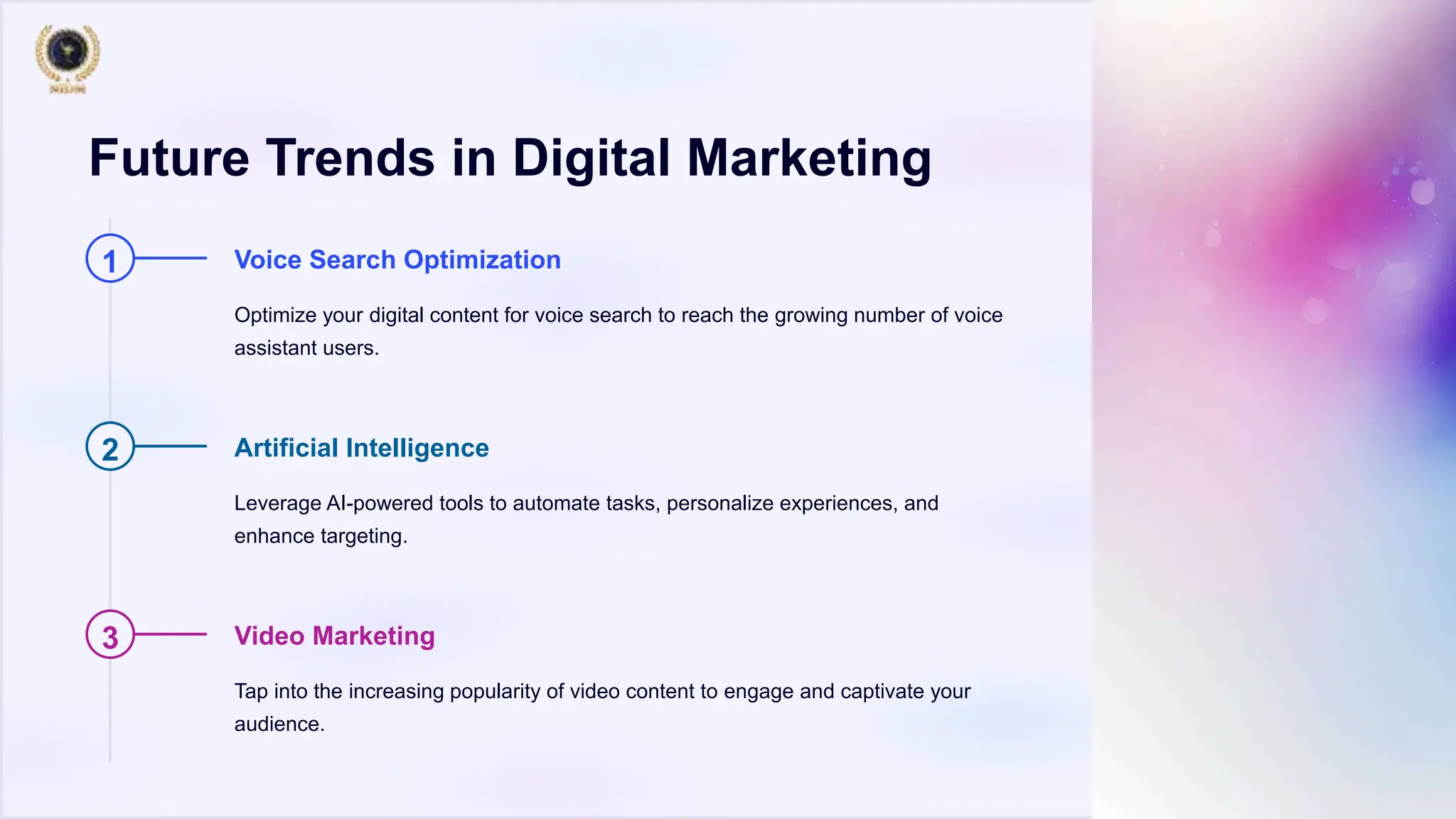 Future Trends in Digital Marketing
1 Voice Search Optimization
Optimize your digital content for voice search to reach the growing number of voice
assistant users.
2 Artificial Intelligence
Leverage AI-powered tools to automate tasks, personalize experiences, and
enhance targeting.
3 Video Marketing
Tap into the increasing popularity of video content to engage and captivate your
audience.
 