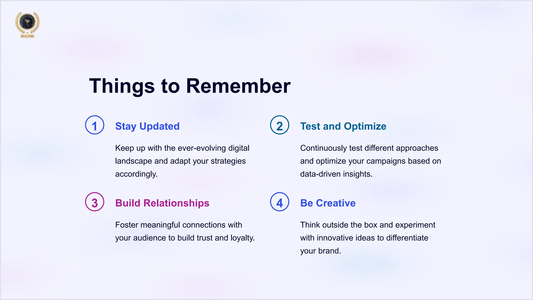 Things to Remember
1 Stay Updated
Keep up with the ever-evolving digital
landscape and adapt your strategies
accordingly.
2 Test and Optimize
Continuously test different approaches
and optimize your campaigns based on
data-driven insights.
3 Build Relationships
Foster meaningful connections with
your audience to build trust and loyalty.
4 Be Creative
Think outside the box and experiment
with innovative ideas to differentiate
your brand.
 