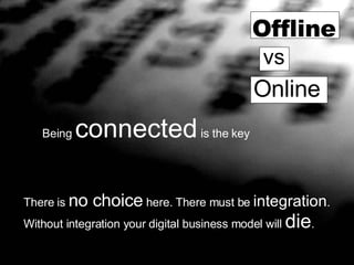 There is  no choice  here.   There must be  integration . Without integration your digital business model will  die . Offline vs Online Being  connected  is the key 