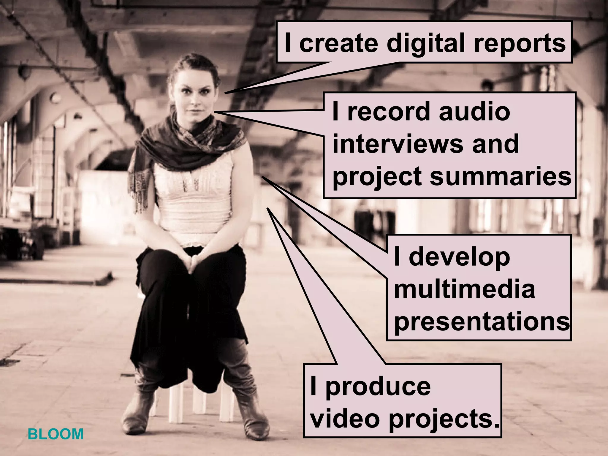 I produce video projects. I record audio interviews and project summaries I create digital reports I develop  multimedia presentations BLOOM 