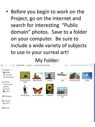 • Before you begin to work on the
Project, go on the Internet and
search for interesting “Public
domain” photos. Save to a folder
on your computer. Be sure to
include a wide variety of subjects
to use in your surreal art!
My Folder:
 