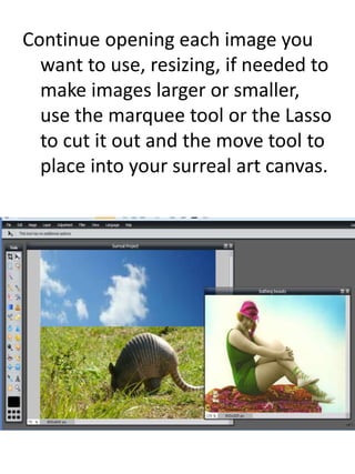 Continue opening each image you
want to use, resizing, if needed to
make images larger or smaller,
use the marquee tool or the Lasso
to cut it out and the move tool to
place into your surreal art canvas.
 